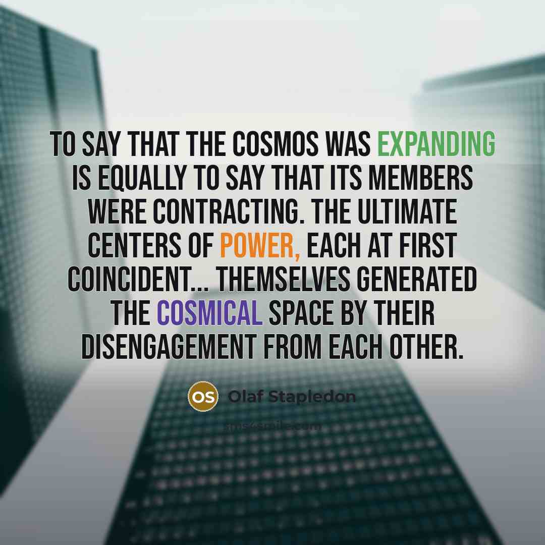 “To say that the cosmos was expanding is equally to say that its members were contracting. The ultimate centers of power, each at first coincident... themselves generated the cosmical space by their disengagement from each other.” quote by Olaf Stapledon