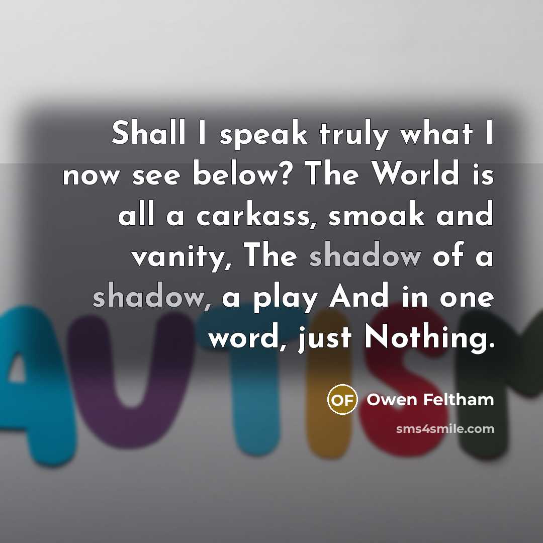 “Shall I speak truly what I now see below? The World is all a carkass, smoak and vanity, The shadow of a shadow, a play And in one word, just Nothing.” quote by Owen Feltham