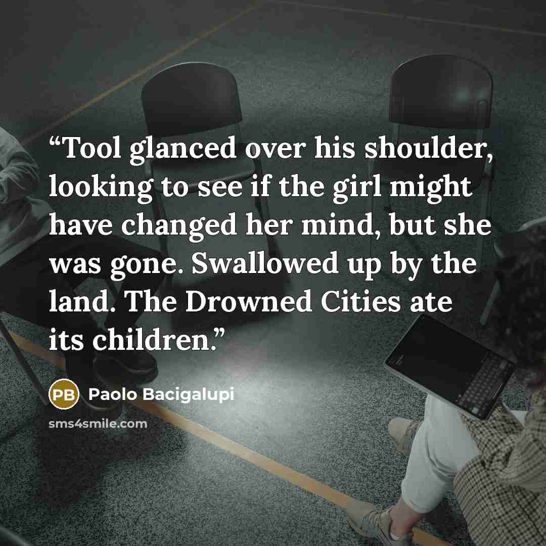 “Tool glanced over his shoulder, looking to see if the girl might have changed her mind, but she was gone. Swallowed up by the land. The Drowned Cities ate its children.” quote by Paolo Bacigalupi