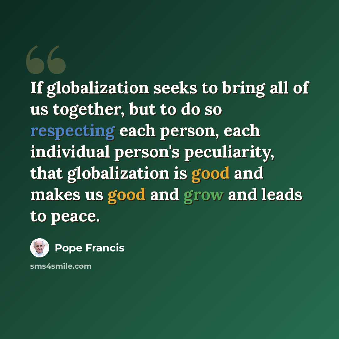 “If globalization seeks to bring all of us together, but to do so respecting each person, each individual person's peculiarity, that globalization is good and makes us good and grow and leads to peace.” quote by Pope Francis