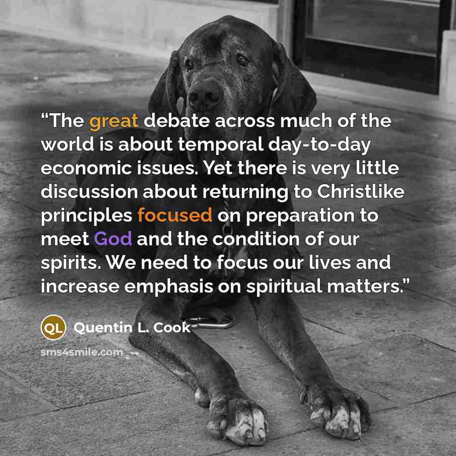 “The great debate across much of the world is about temporal day-to-day economic issues. Yet there is very little discussion about returning to Christlike principles focused on preparation to meet God and the condition of our spirits. We need to focus our lives and increase emphasis on spiritual…” quote by Quentin L. Cook