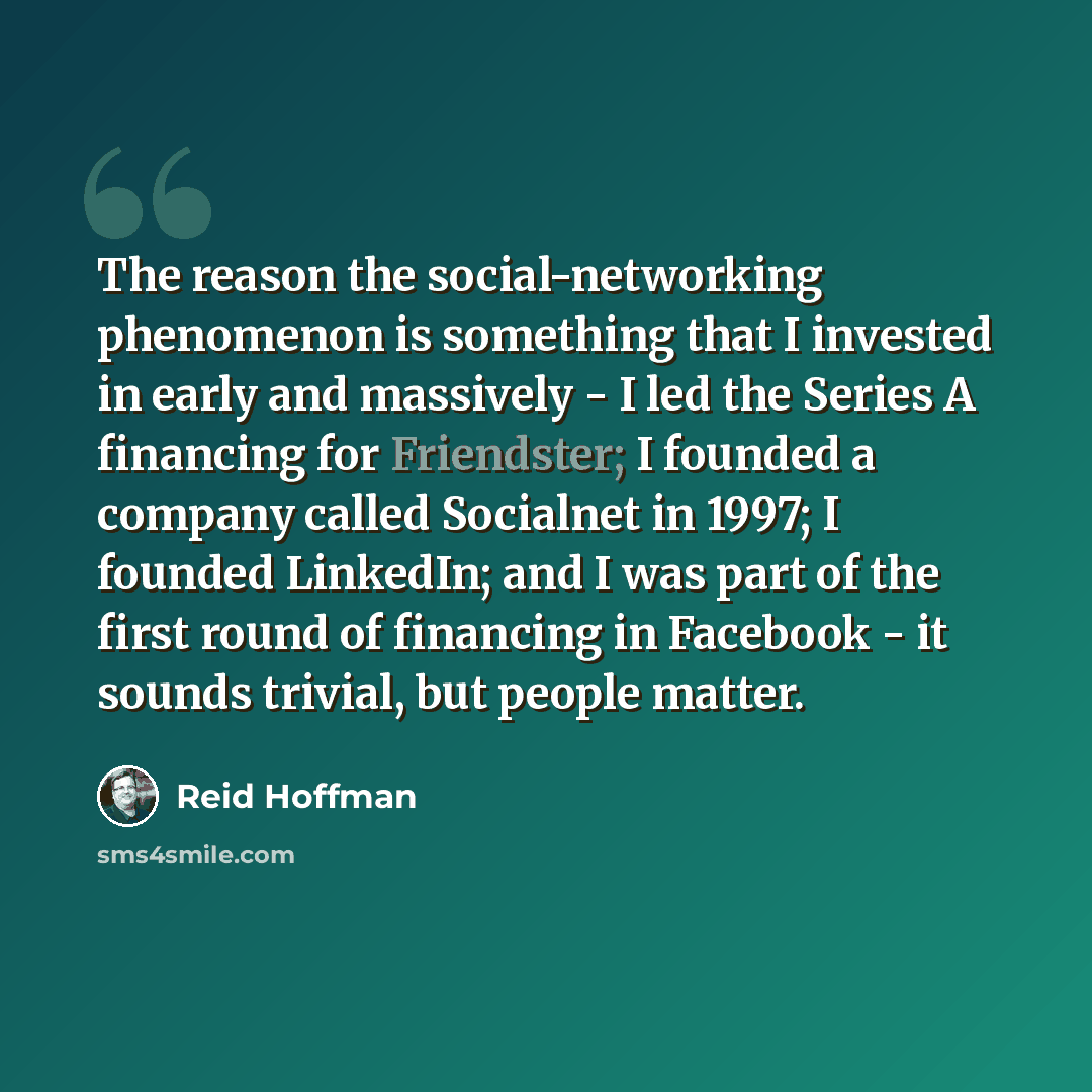 “The reason the social-networking phenomenon is something that I invested in early and massively - I led the Series A financing for Friendster; I founded a company called Socialnet in 1997; I founded LinkedIn; and I was part of the first round of financing in Facebook - it sounds trivial, but…” quote by Reid Hoffman