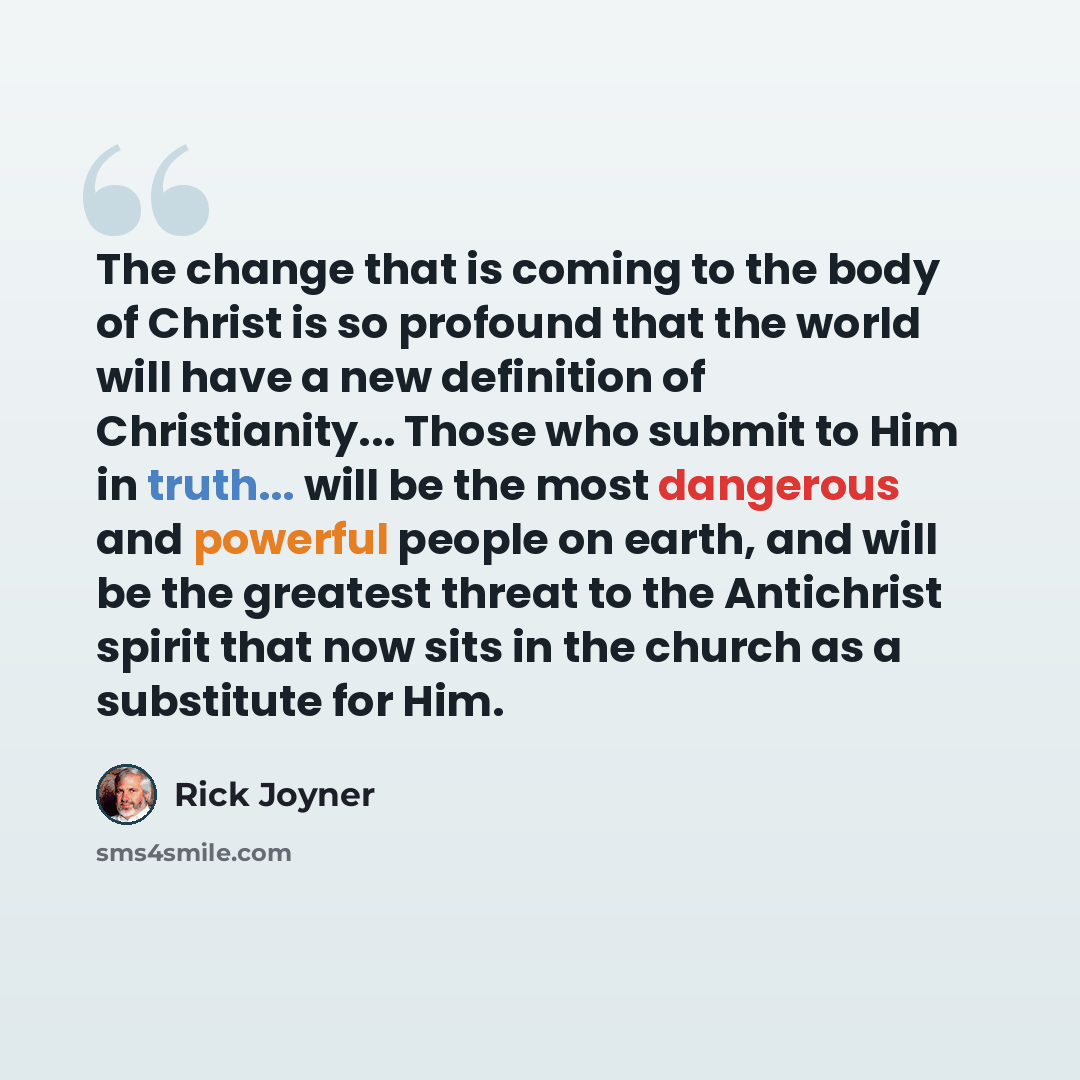 “The change that is coming to the body of Christ is so profound that the world will have a new definition of Christianity... Those who submit to Him in truth... will be the most dangerous and powerful people on earth, and will be the greatest threat to the Antichrist spirit that now sits in the…” quote by Rick Joyner