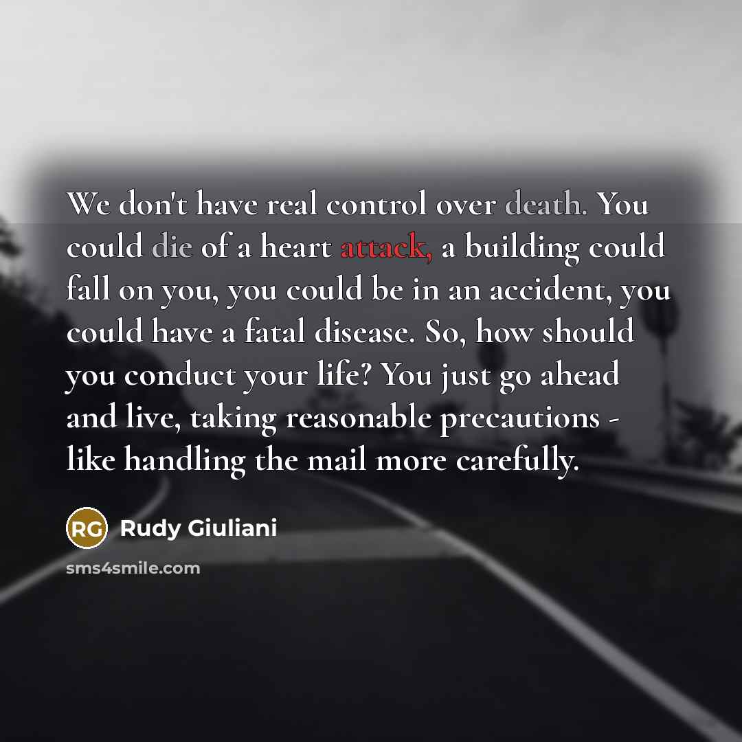 “We don't have real control over death. You could die of a heart attack, a building could fall on you, you could be in an accident, you could have a fatal disease. So, how should you conduct your life? You just go ahead and live, taking reasonable precautions - like handling the mail more carefully.” quote by Rudy Giuliani