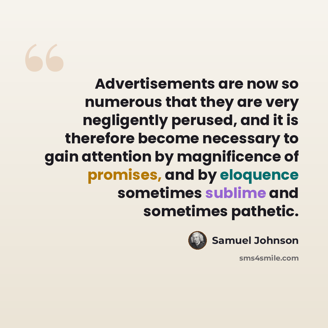 “Advertisements are now so numerous that they are very negligently perused, and it is therefore become necessary to gain attention by magnificence of promises, and by eloquence sometimes sublime and sometimes pathetic.” quote by Samuel Johnson