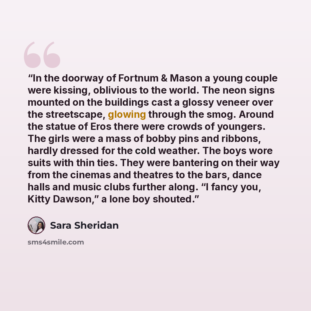 “In the doorway of Fortnum & Mason a young couple were kissing, oblivious to the world. The neon signs mounted on the buildings cast a glossy veneer over the streetscape, glowing through the smog. Around the statue of Eros there were crowds of youngers. The girls were a mass of bobby pins and…” quote by Sara Sheridan