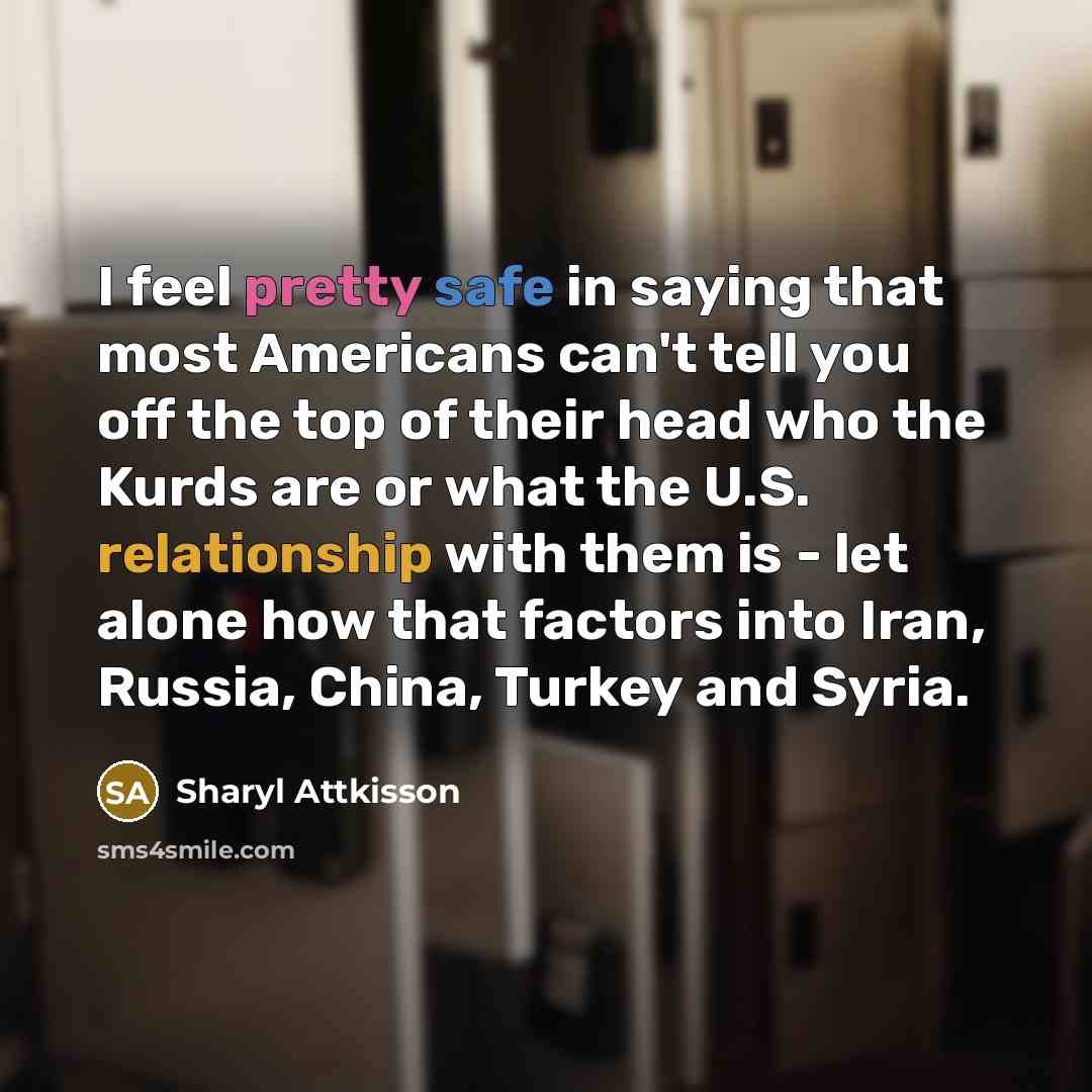 “I feel pretty safe in saying that most Americans can't tell you off the top of their head who the Kurds are or what the U.S. relationship with them is - let alone how that factors into Iran, Russia, China, Turkey and Syria.” quote by Sharyl Attkisson