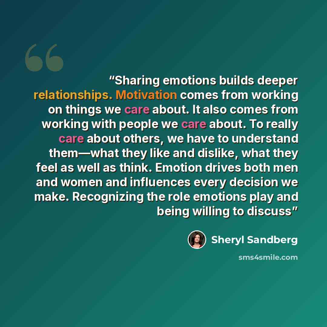 “Sharing emotions builds deeper relationships. Motivation comes from working on things we care about. It also comes from working with people we care about. To really care about others, we have to understand them—what they like and dislike, what they feel as well as think. Emotion drives both men…” quote by Sheryl Sandberg
