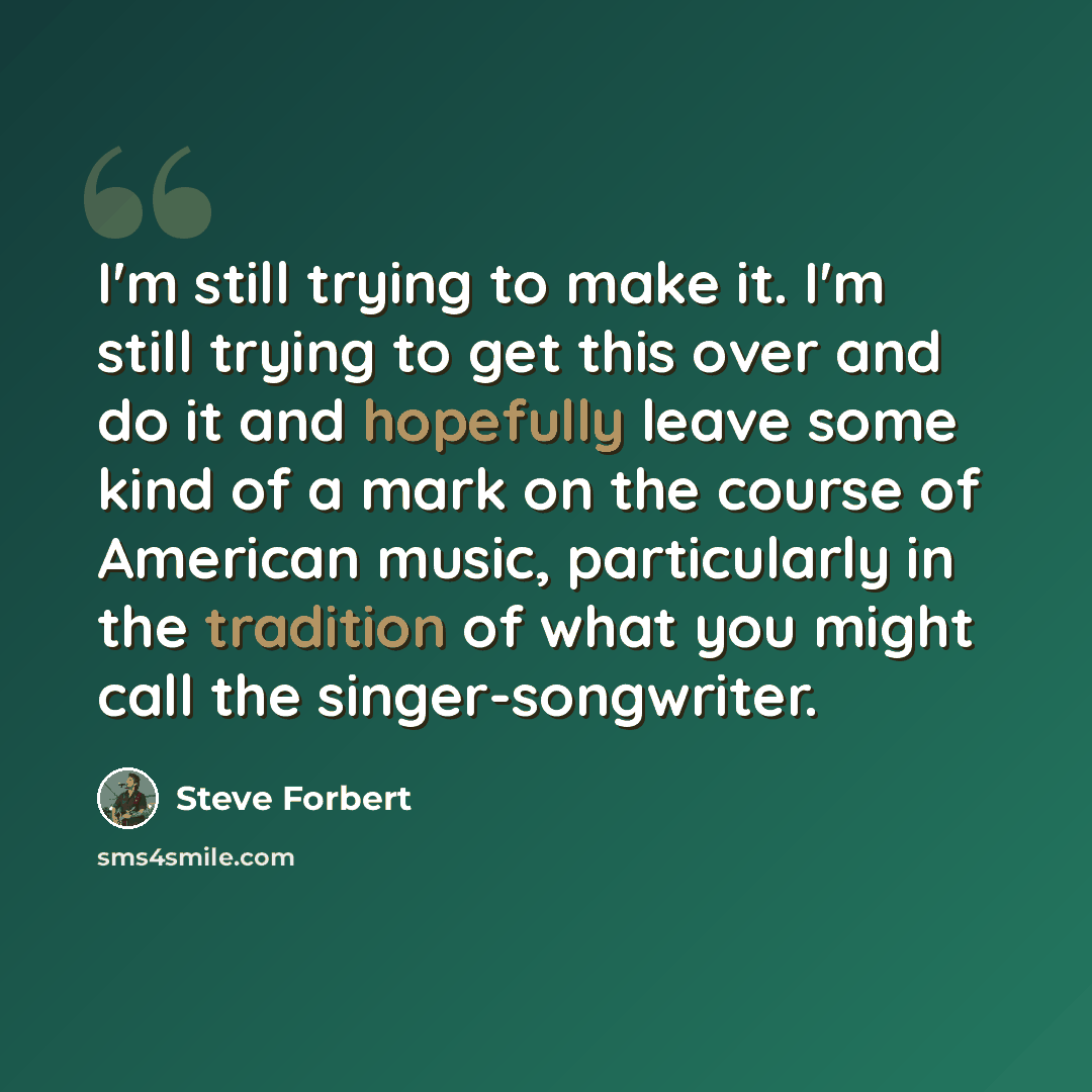 “I'm still trying to make it. I'm still trying to get this over and do it and hopefully leave some kind of a mark on the course of American music, particularly in the tradition of what you might call the singer-songwriter.” quote by Steve Forbert