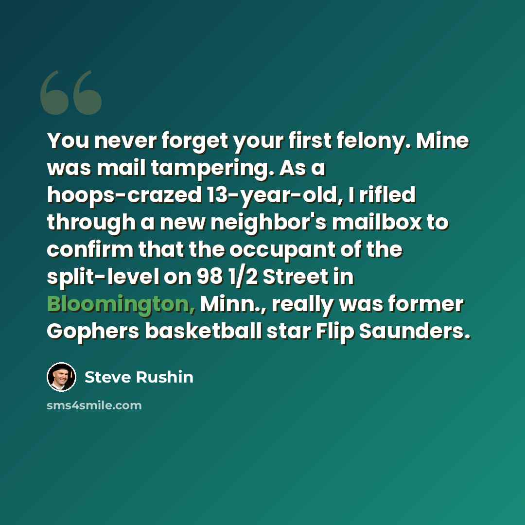 “You never forget your first felony. Mine was mail tampering. As a hoops-crazed 13-year-old, I rifled through a new neighbor's mailbox to confirm that the occupant of the split-level on 98 1/2 Street in Bloomington, Minn., really was former Gophers basketball star Flip Saunders.” quote by Steve Rushin
