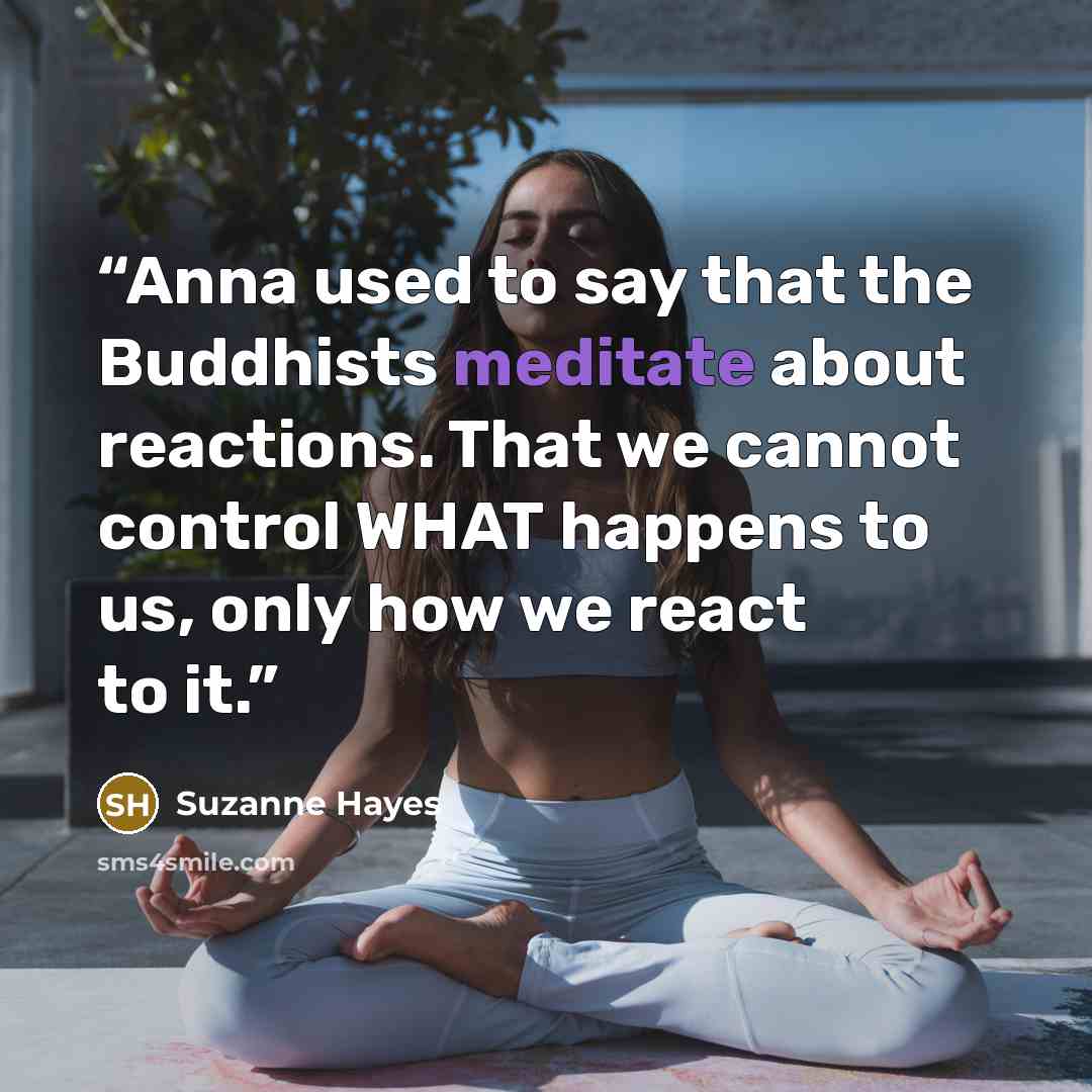 “Anna used to say that the Buddhists meditate about reactions. That we cannot control WHAT happens to us, only how we react to it.” quote by Suzanne Hayes