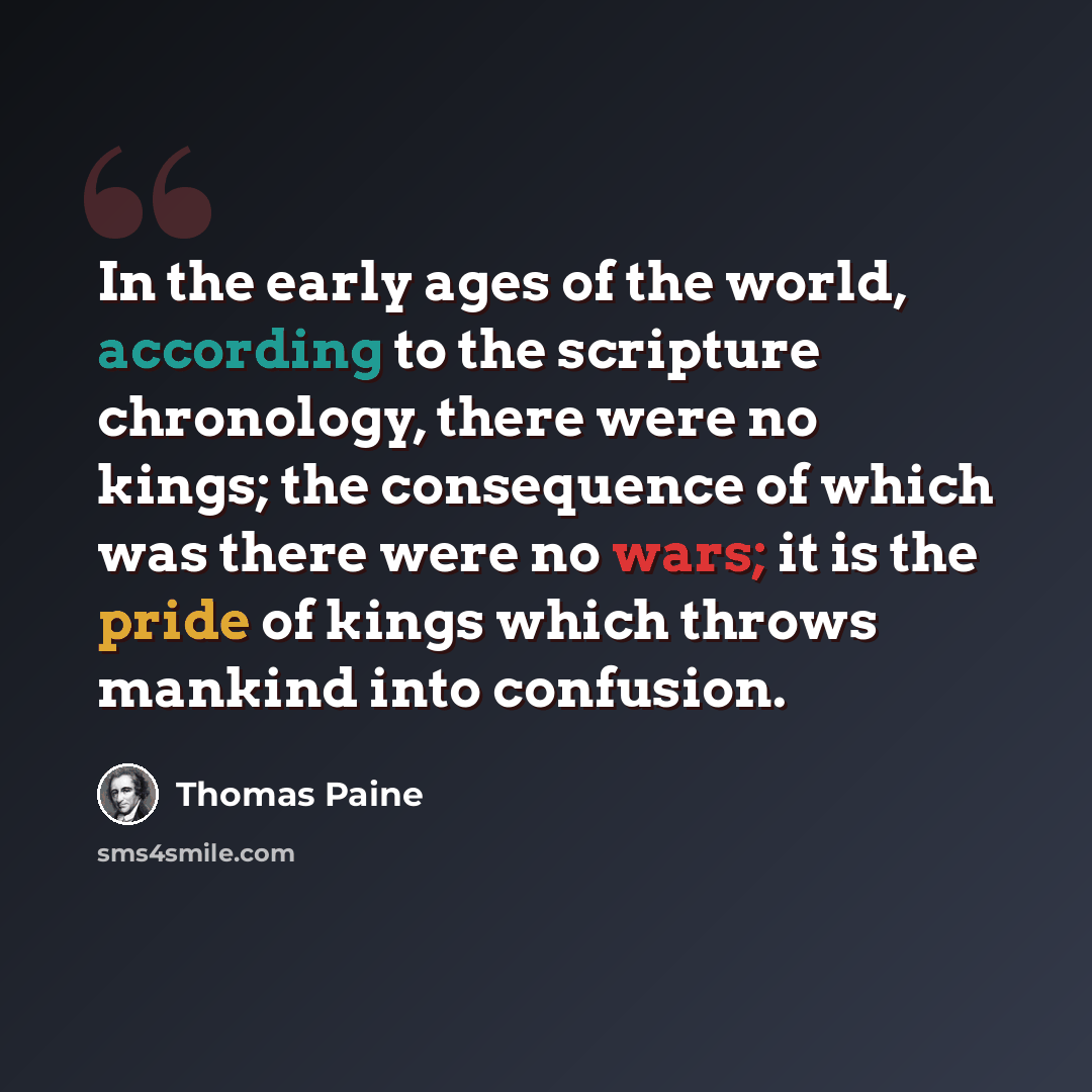 “In the early ages of the world, according to the scripture chronology, there were no kings; the consequence of which was there were no wars; it is the pride of kings which throws mankind into confusion.” quote by Thomas Paine