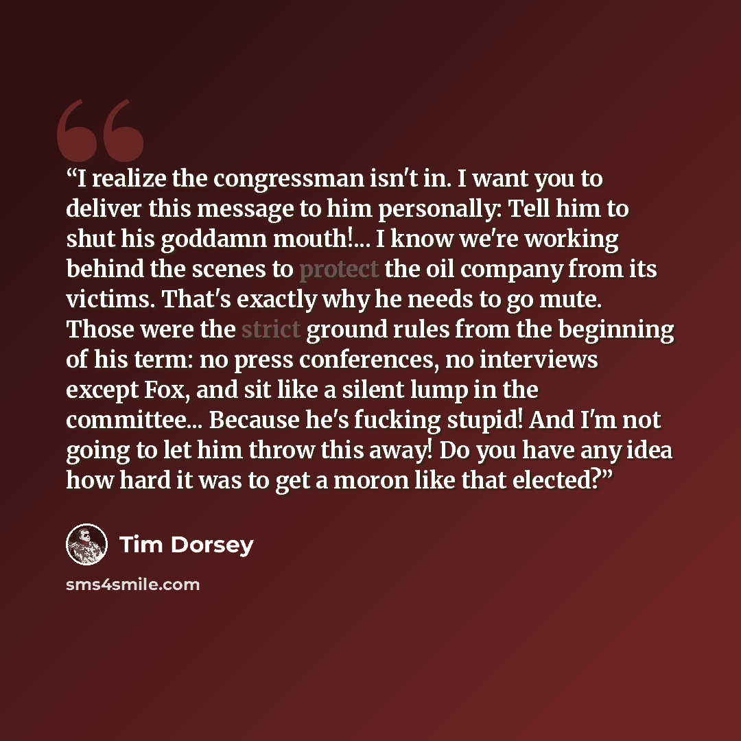 “I realize the congressman isn't in. I want you to deliver this message to him personally: Tell him to shut his goddamn mouth!... I know we're working behind the scenes to protect the oil company from its victims. That's exactly why he needs to go mute. Those were the strict ground rules from the…” quote by Tim Dorsey