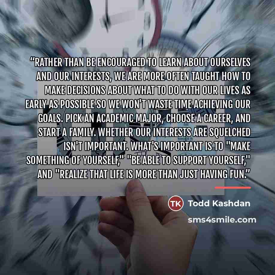 “Rather than be encouraged to learn about ourselves and our interests, we are more often taught how to make decisions about what to do with our lives as early as possible so we won't waste time achieving our goals. Pick an academic major, choose a career, and start a family. Whether our interests…” quote by Todd Kashdan