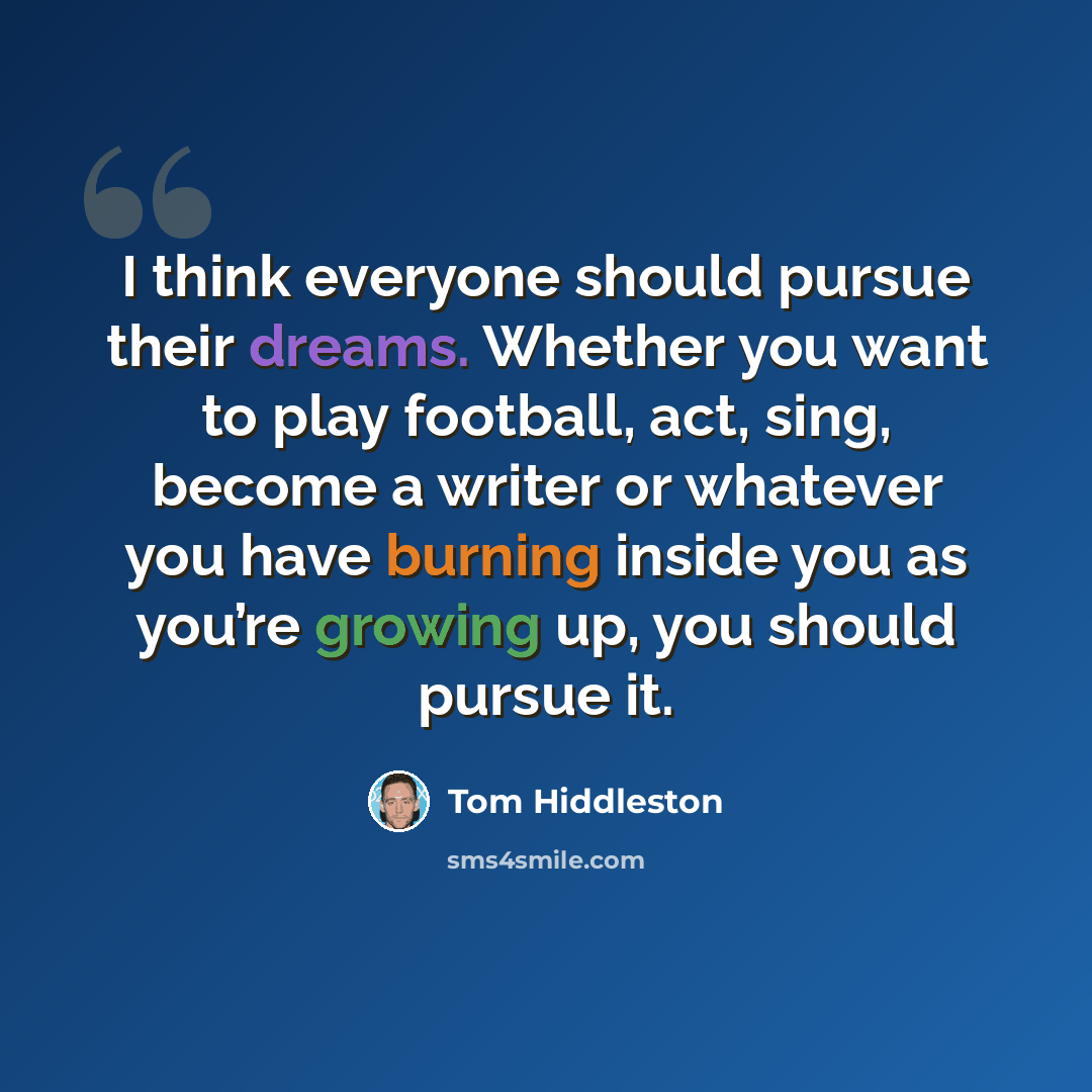 “I think everyone should pursue their dreams. Whether you want to play football, act, sing, become a writer or whatever you have burning inside you as you’re growing up, you should pursue it.” quote by Tom Hiddleston