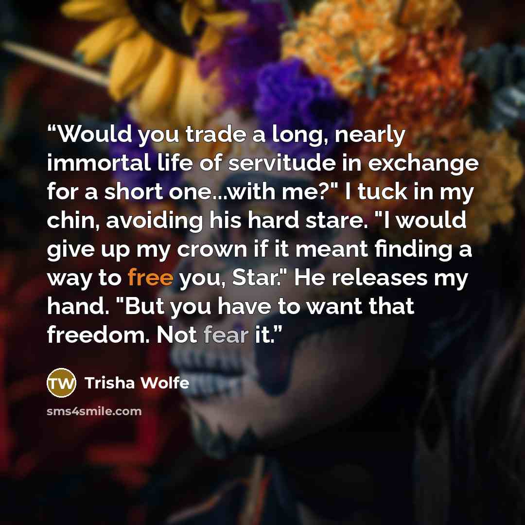 “Would you trade a long, nearly immortal life of servitude in exchange for a short one...with me?" I tuck in my chin, avoiding his hard stare. "I would give up my crown if it meant finding a way to free you, Star." He releases my hand. "But you have to want that freedom. Not fear it.” quote by Trisha Wolfe