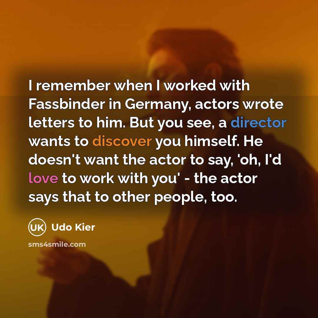 “I remember when I worked with Fassbinder in Germany, actors wrote letters to him. But you see, a director wants to discover you himself. He doesn't want the actor to say, 'oh, I'd love to work with you' - the actor says that to other people, too.” quote by Udo Kier