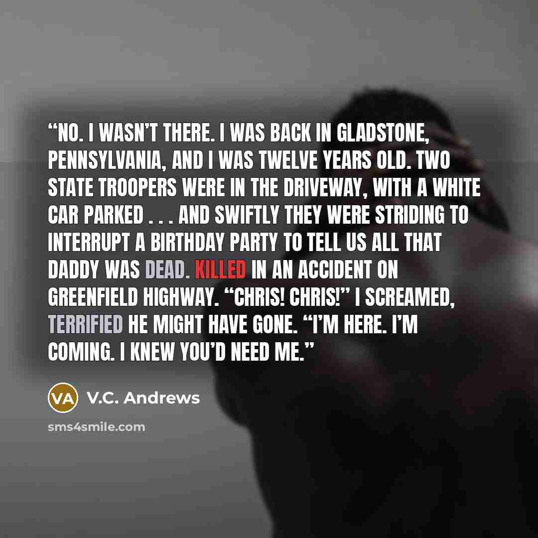 “No. I wasn’t there. I was back in Gladstone, Pennsylvania, and I was twelve years old. Two state troopers were in the driveway, with a white car parked . . . and swiftly they were striding to interrupt a birthday party to tell us all that Daddy was dead. Killed in an accident on Greenfield…” quote by V.C. Andrews