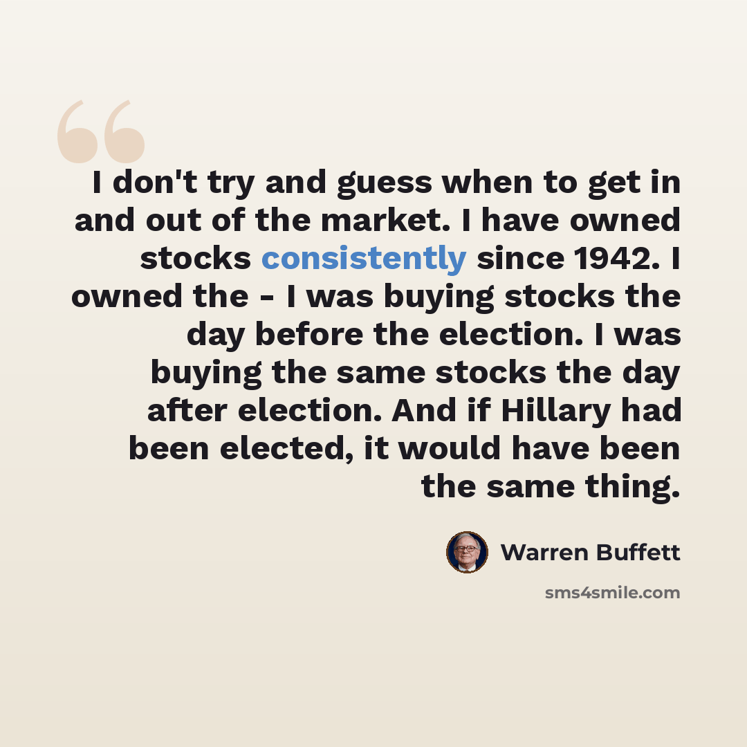 “I don't try and guess when to get in and out of the market. I have owned stocks consistently since 1942. I owned the - I was buying stocks the day before the election. I was buying the same stocks the day after election. And if Hillary had been elected, it would have been the same thing.” quote by Warren Buffett