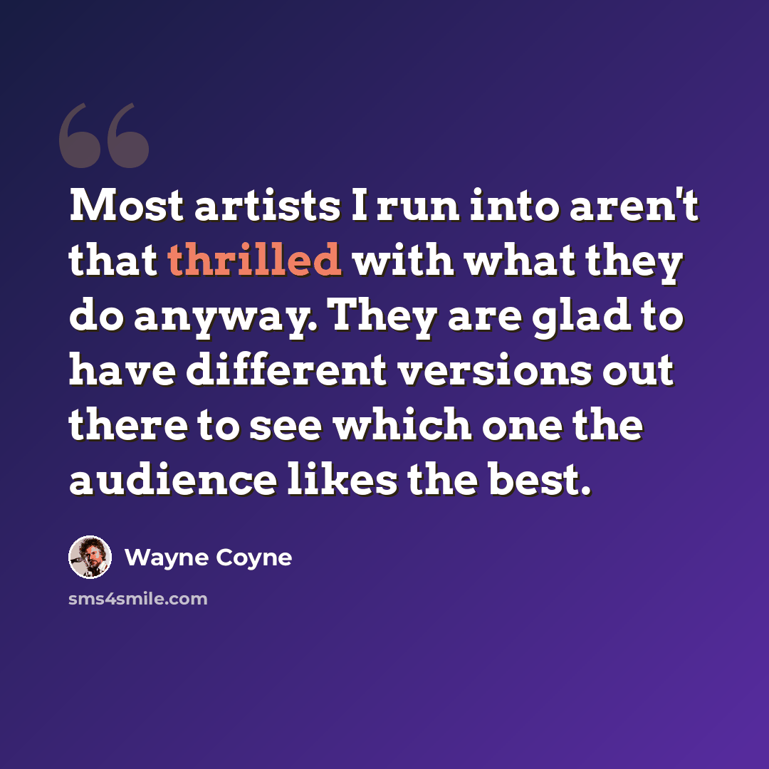 “Most artists I run into aren't that thrilled with what they do anyway. They are glad to have different versions out there to see which one the audience likes the best.” quote by Wayne Coyne