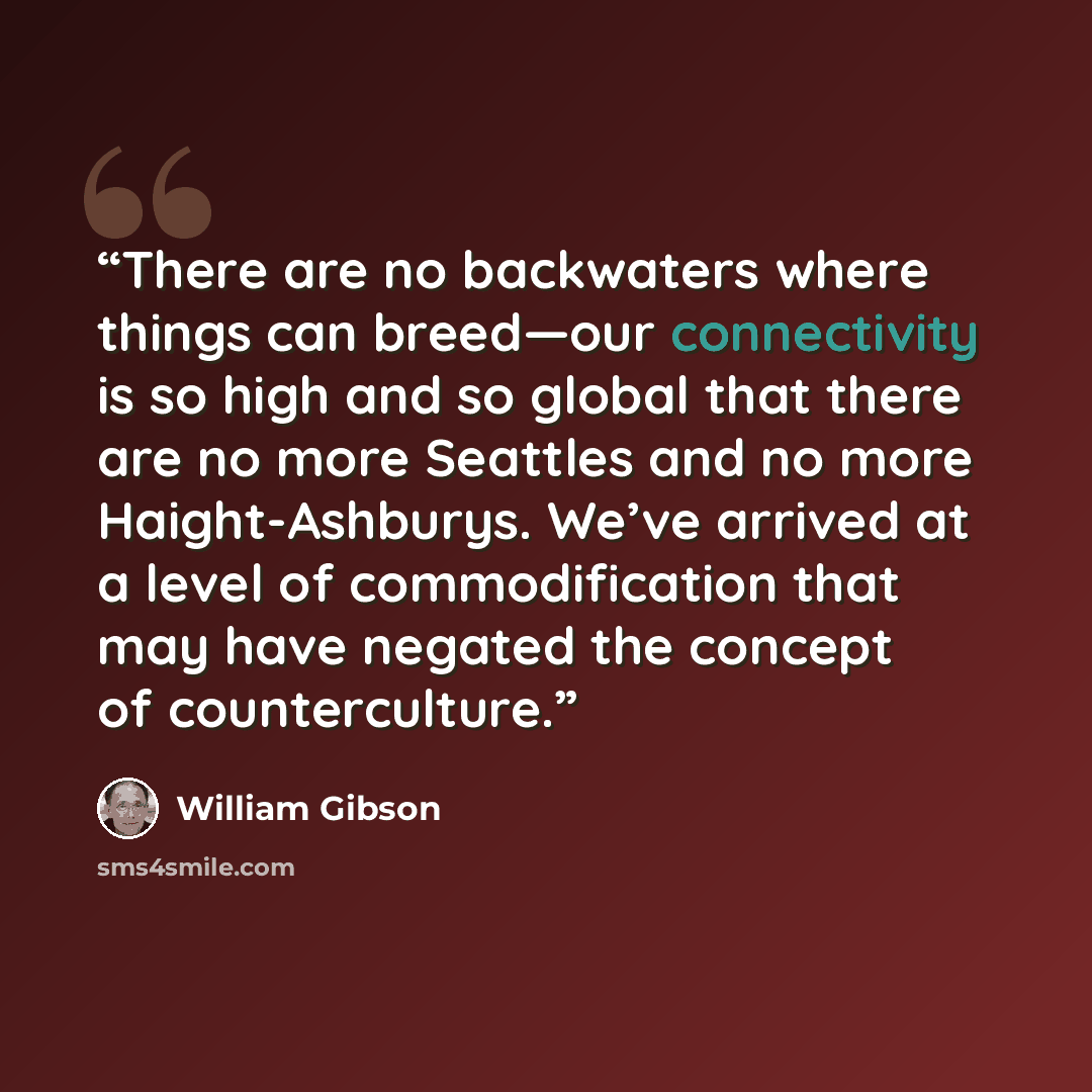“There are no backwaters where things can breed—our connectivity is so high and so global that there are no more Seattles and no more Haight-Ashburys. We’ve arrived at a level of commodification that may have negated the concept of counterculture.” quote by William Gibson