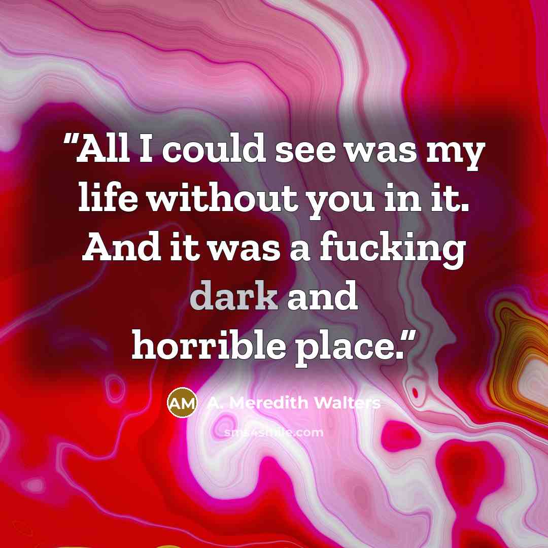 “All I could see was my life without you in it. And it was a fucking dark and horrible place.” quote by A. Meredith Walters