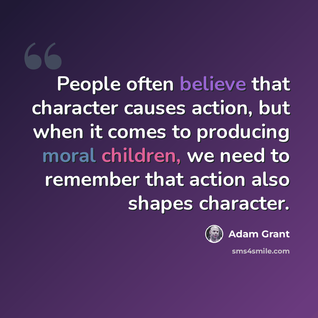 “People often believe that character causes action, but when it comes to producing moral children, we need to remember that action also shapes character.” quote by Adam Grant
