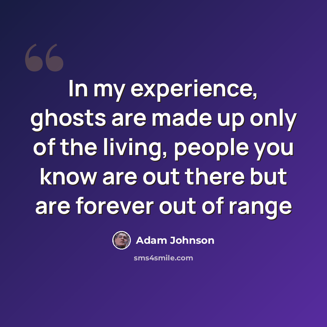 “In my experience, ghosts are made up only of the living, people you know are out there but are forever out of range” quote by Adam Johnson