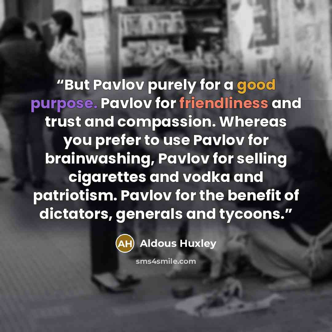 “But Pavlov purely for a good purpose. Pavlov for friendliness and trust and compassion. Whereas you prefer to use Pavlov for brainwashing, Pavlov for selling cigarettes and vodka and patriotism. Pavlov for the benefit of dictators, generals and tycoons.” quote by Aldous Huxley