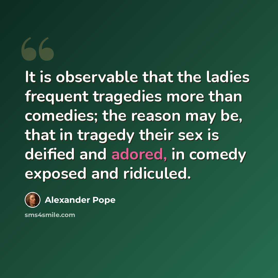 “It is observable that the ladies frequent tragedies more than comedies; the reason may be, that in tragedy their sex is deified and adored, in comedy exposed and ridiculed.” quote by Alexander Pope