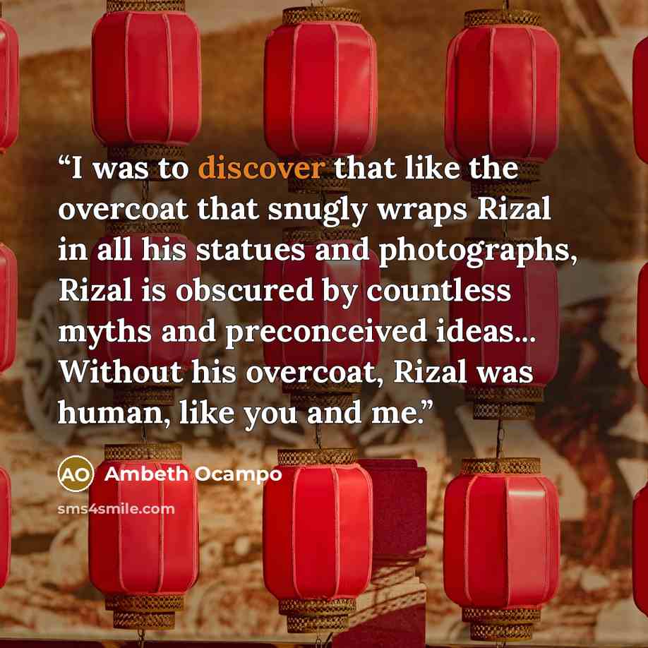 “I was to discover that like the overcoat that snugly wraps Rizal in all his statues and photographs, Rizal is obscured by countless myths and preconceived ideas... Without his overcoat, Rizal was human, like you and me.” quote by Ambeth Ocampo