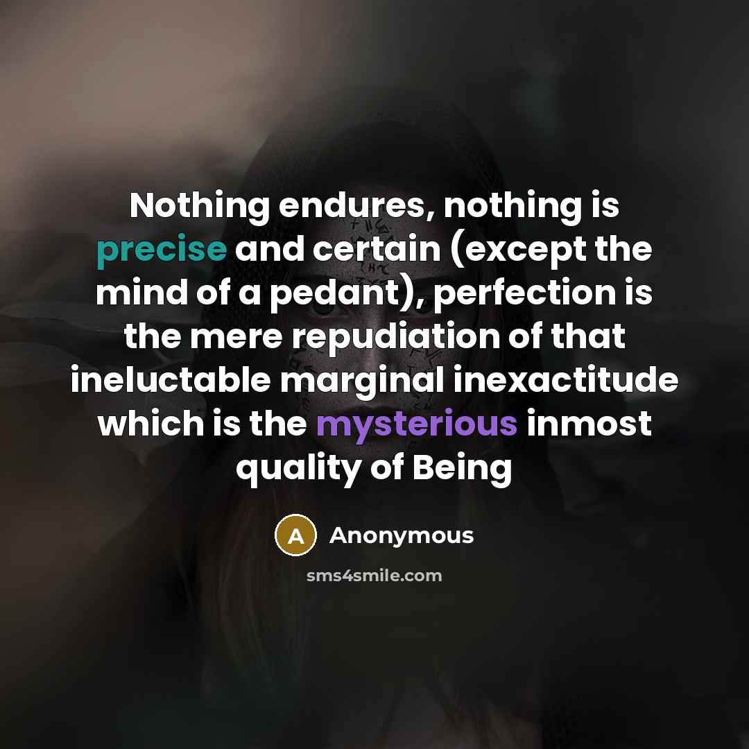 “Nothing endures, nothing is precise and certain (except the mind of a pedant), perfection is the mere repudiation of that ineluctable marginal inexactitude which is the mysterious inmost quality of Being” quote by Anonymous
