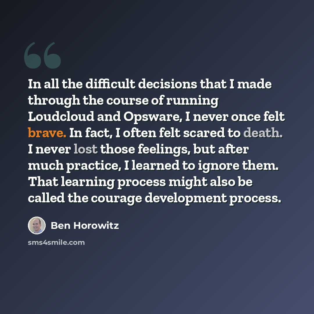 “In all the difficult decisions that I made through the course of running Loudcloud and Opsware, I never once felt brave. In fact, I often felt scared to death. I never lost those feelings, but after much practice, I learned to ignore them. That learning process might also be called the courage…” quote by Ben Horowitz