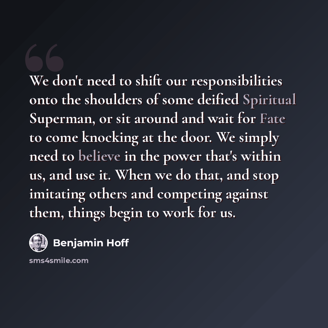 “We don't need to shift our responsibilities onto the shoulders of some deified Spiritual Superman, or sit around and wait for Fate to come knocking at the door. We simply need to believe in the power that's within us, and use it. When we do that, and stop imitating others and competing against…” quote by Benjamin Hoff