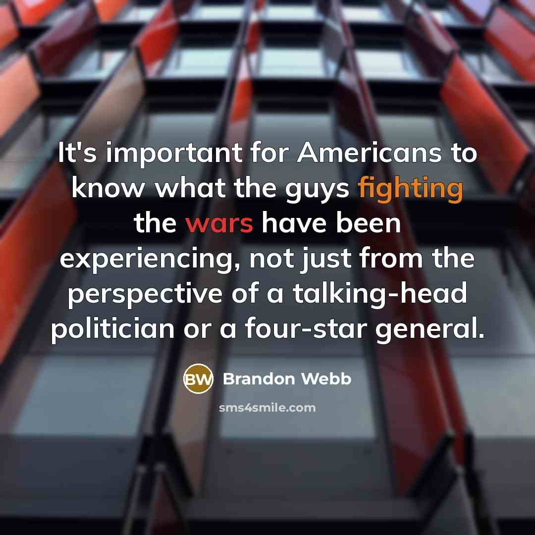 “It's important for Americans to know what the guys fighting the wars have been experiencing, not just from the perspective of a talking-head politician or a four-star general.” quote by Brandon Webb