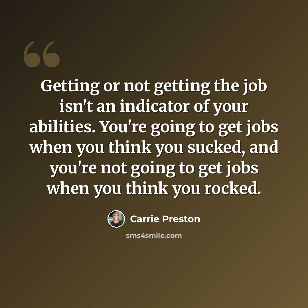 “Getting or not getting the job isn't an indicator of your abilities. You're going to get jobs when you think you sucked, and you're not going to get jobs when you think you rocked.” quote by Carrie Preston