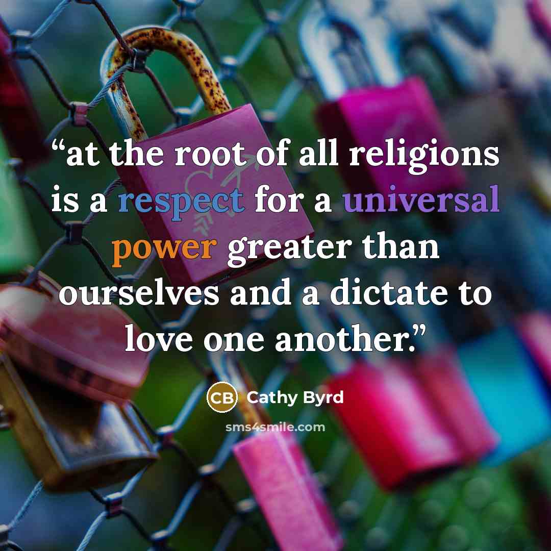 “at the root of all religions is a respect for a universal power greater than ourselves and a dictate to love one another.” quote by Cathy Byrd