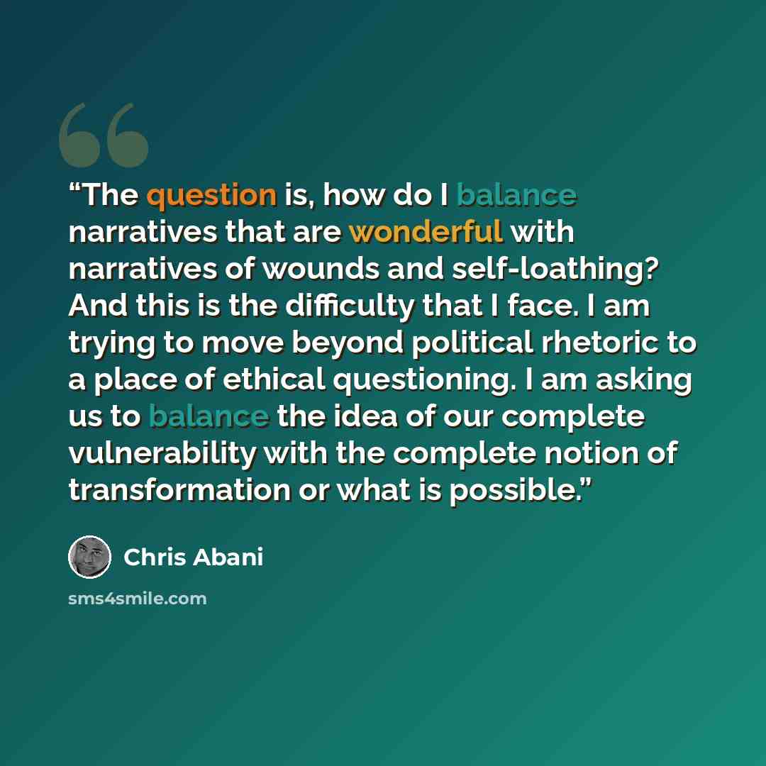 “The question is, how do I balance narratives that are wonderful with narratives of wounds and self-loathing? And this is the difficulty that I face. I am trying to move beyond political rhetoric to a place of ethical questioning. I am asking us to balance the idea of our complete vulnerability…” quote by Chris Abani