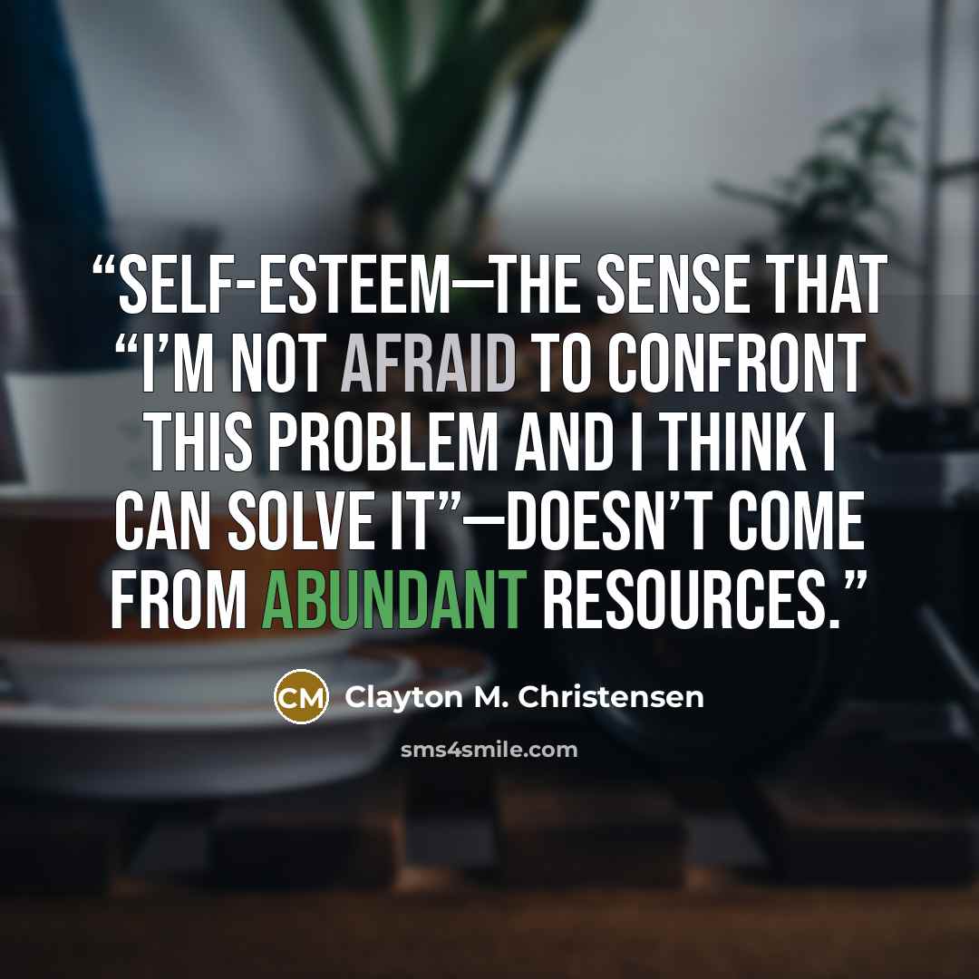 “Self-esteem—the sense that “I’m not afraid to confront this problem and I think I can solve it”—doesn’t come from abundant resources.” quote by Clayton M. Christensen
