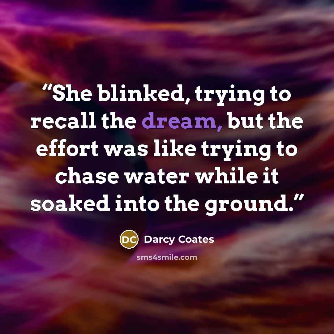 “She blinked, trying to recall the dream, but the effort was like trying to chase water while it soaked into the ground.” quote by Darcy Coates