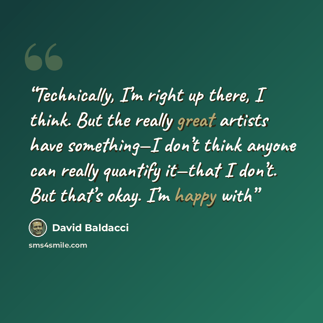 “Technically, I’m right up there, I think. But the really great artists have something—I don’t think anyone can really quantify it—that I don’t. But that’s okay. I’m happy with” quote by David Baldacci