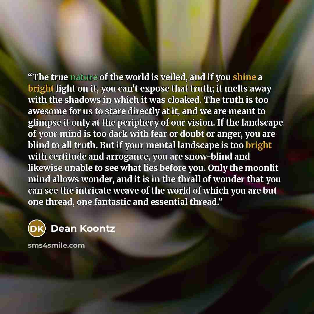“The true nature of the world is veiled, and if you shine a bright light on it, you can't expose that truth; it melts away with the shadows in which it was cloaked. The truth is too awesome for us to stare directly at it, and we are meant to glimpse it only at the periphery of our vision. If the…” quote by Dean Koontz