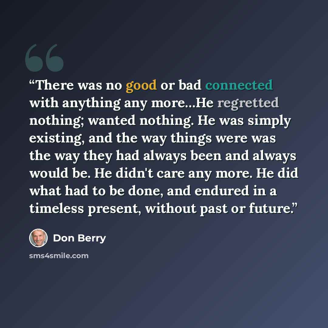 “There was no good or bad connected with anything any more…He regretted nothing; wanted nothing. He was simply existing, and the way things were was the way they had always been and always would be. He didn't care any more. He did what had to be done, and endured in a timeless present, without past…” quote by Don Berry