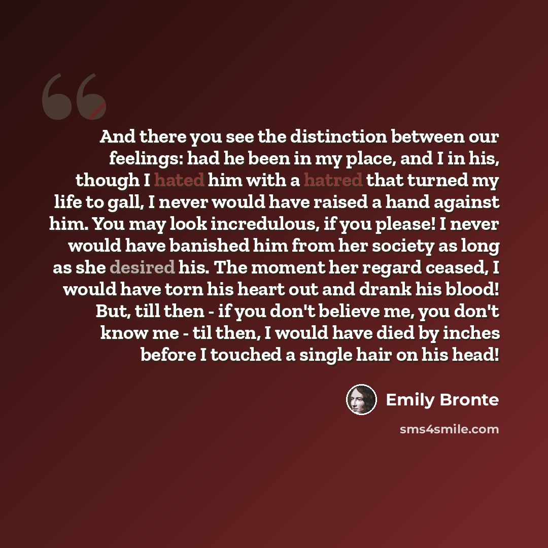 “And there you see the distinction between our feelings: had he been in my place, and I in his, though I hated him with a hatred that turned my life to gall, I never would have raised a hand against him. You may look incredulous, if you please! I never would have banished him from her society as…” quote by Emily Bronte