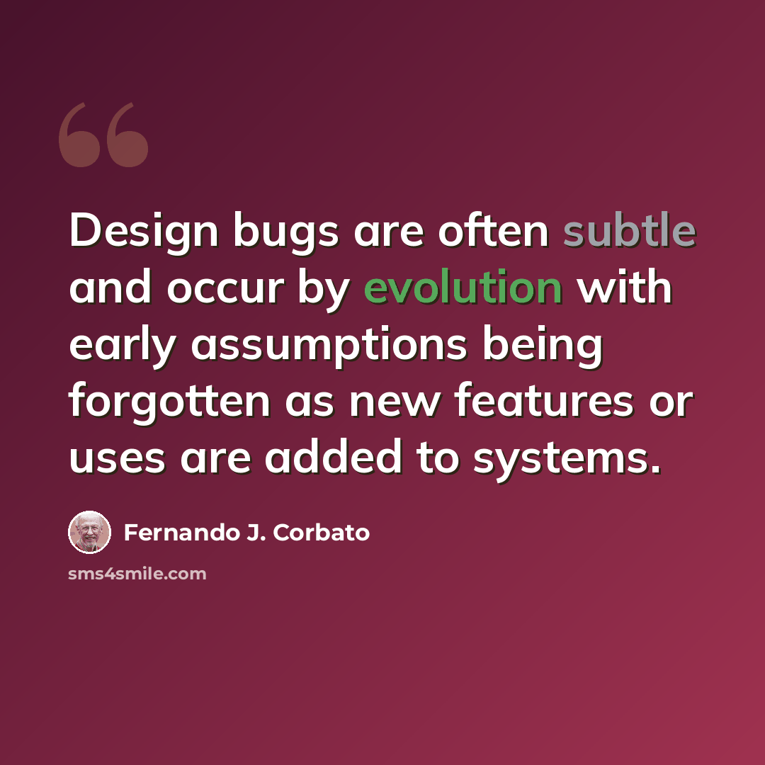 “Design bugs are often subtle and occur by evolution with early assumptions being forgotten as new features or uses are added to systems.” quote by Fernando J. Corbato