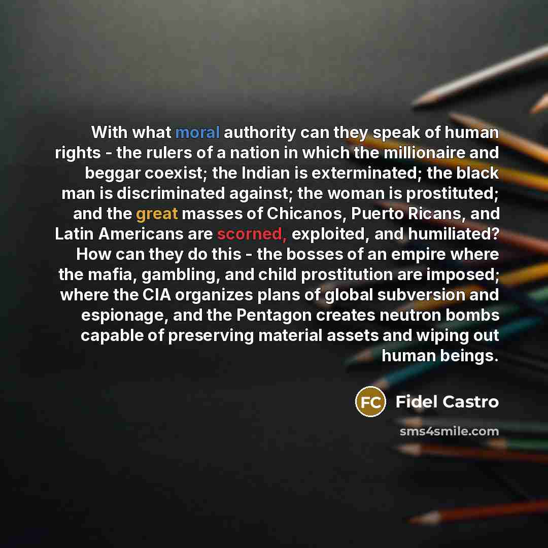 “With what moral authority can they speak of human rights - the rulers of a nation in which the millionaire and beggar coexist; the Indian is exterminated; the black man is discriminated against; the woman is prostituted; and the great masses of Chicanos, Puerto Ricans, and Latin Americans are…” quote by Fidel Castro