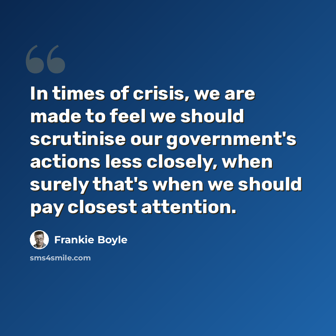 “In times of crisis, we are made to feel we should scrutinise our government's actions less closely, when surely that's when we should pay closest attention.” quote by Frankie Boyle