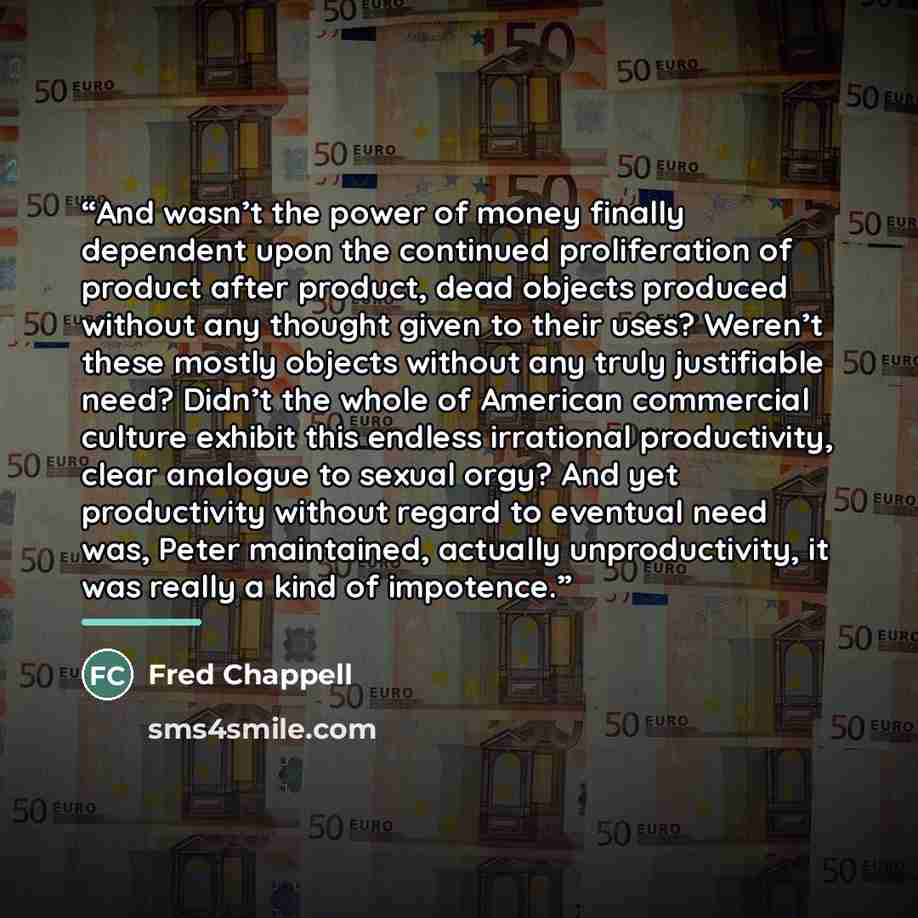 “And wasn’t the power of money finally dependent upon the continued proliferation of product after product, dead objects produced without any thought given to their uses? Weren’t these mostly objects without any truly justifiable need? Didn’t the whole of American commercial culture exhibit this…” quote by Fred Chappell
