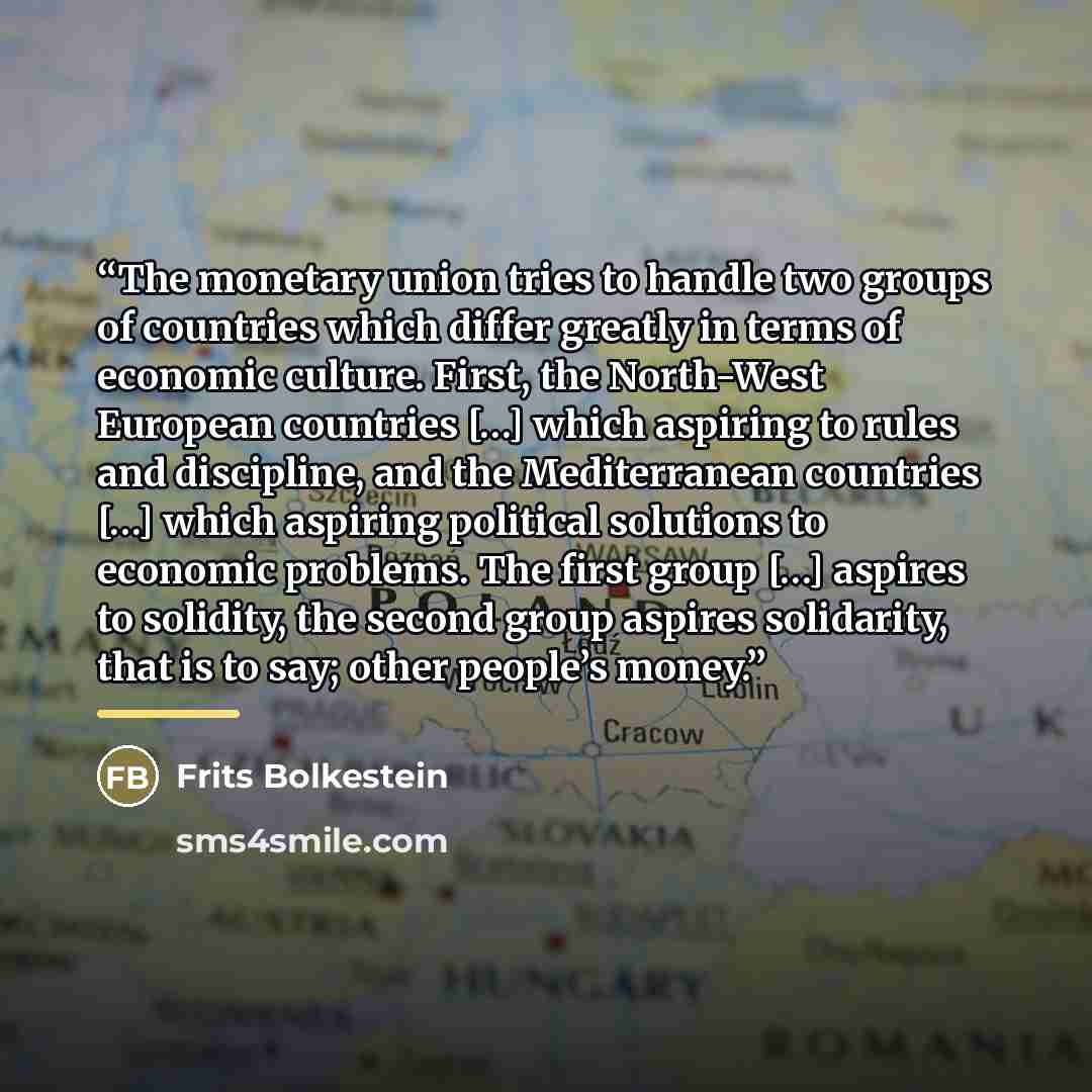 “The monetary union tries to handle two groups of countries which differ greatly in terms of economic culture. First, the North-West European countries […] which aspiring to rules and discipline, and the Mediterranean countries […] which aspiring political solutions to economic problems. The first…” quote by Frits Bolkestein