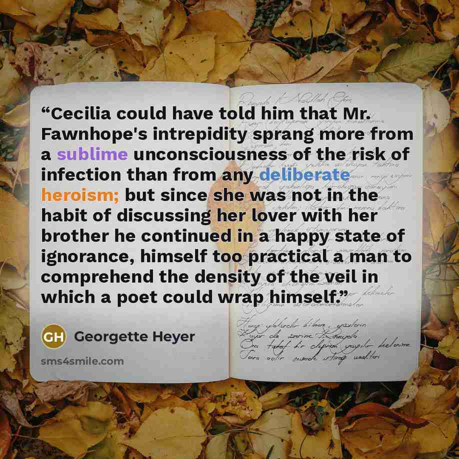 “Cecilia could have told him that Mr. Fawnhope's intrepidity sprang more from a sublime unconsciousness of the risk of infection than from any deliberate heroism; but since she was not in the habit of discussing her lover with her brother he continued in a happy state of ignorance, himself too…” quote by Georgette Heyer